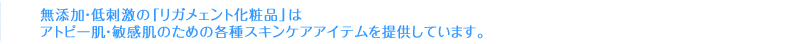 無添加・低刺激の「リガメェント化粧品」はアトピー肌・敏感肌のための各種スキンケアアイテムを提供しています。