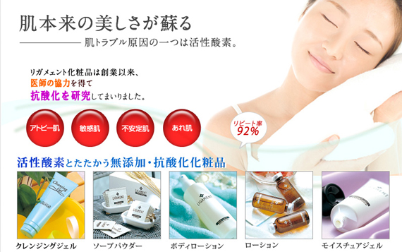 活性酸素とたたかう無添加・抗酸化化粧品
アトピー肌・敏感肌
不安定肌・あれ肌
まだ、お悩みですか?
「リガメェント化粧品」は効果を実感した
リピーターのお客様の秘密のスキンケアアイテムです
リピート率92%